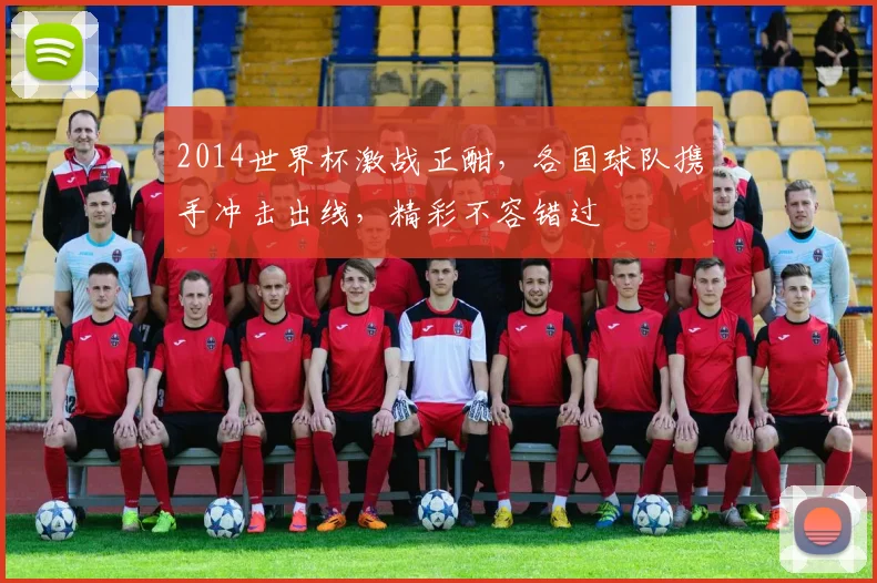 2014世界杯激战正酣，各国球队携手冲击出线，精彩不容错过