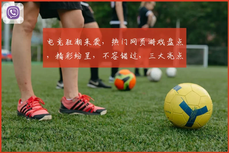 电竞狂潮来袭，热门网页游戏盘点，精彩纷呈，不容错过，三大亮点，等你来战