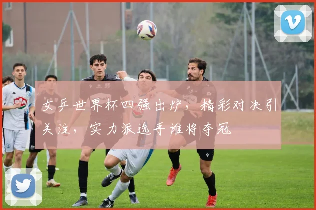 女乒世界杯四强出炉，精彩对决引关注，实力派选手谁将夺冠