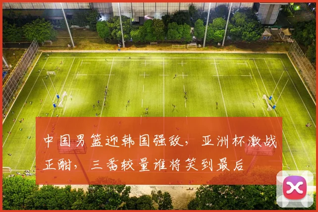 中国男篮迎韩国强敌，亚洲杯激战正酣，三番较量谁将笑到最后