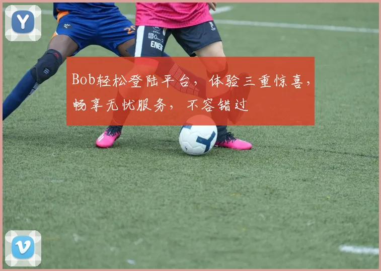 Bob轻松登陆平台，体验三重惊喜，畅享无忧服务，不容错过