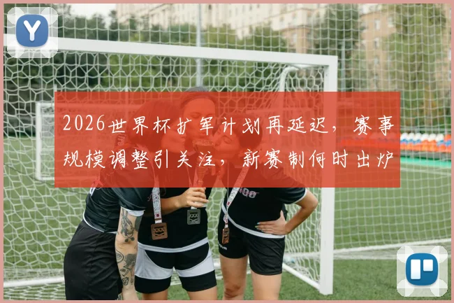 2026世界杯扩军计划再延迟，赛事规模调整引关注，新赛制何时出炉