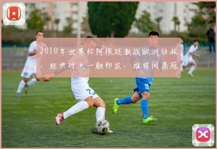 2010年世界杯阿根廷激战欧洲劲旅，经典对决一触即发，谁将问鼎冠军