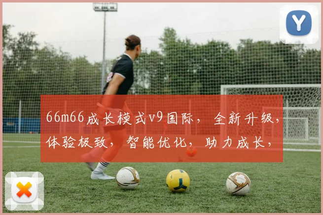 66m66成长模式v9国际，全新升级，体验极致，智能优化，助力成长，三重惊喜，不容错过