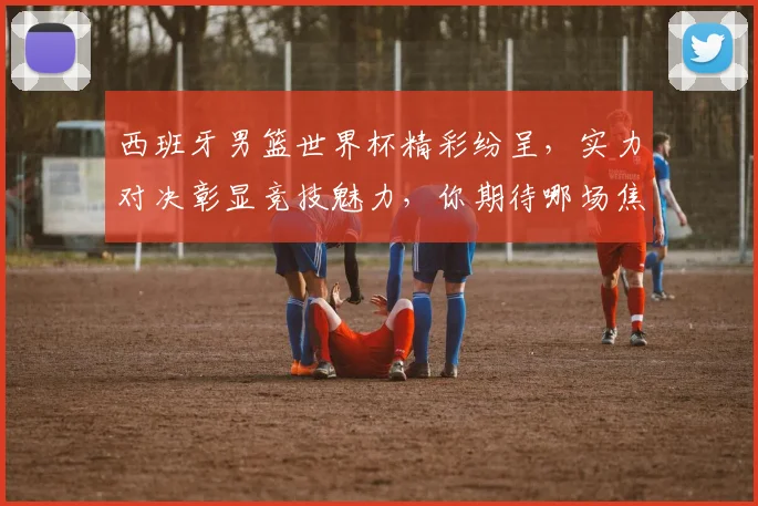 西班牙男篮世界杯精彩纷呈，实力对决彰显竞技魅力，你期待哪场焦点之战